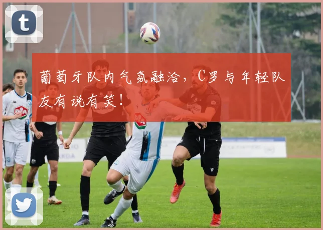 葡萄牙队内气氛融洽，C罗与年轻队友有说有笑！
