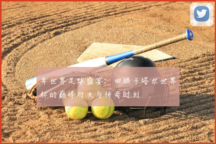 年世界足球盛宴：回顾卡塔尔世界杯的巅峰对决与传奇时刻