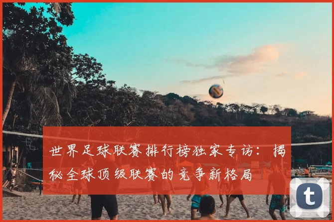 世界足球联赛排行榜独家专访:揭秘全球顶级联赛的竞争新格局