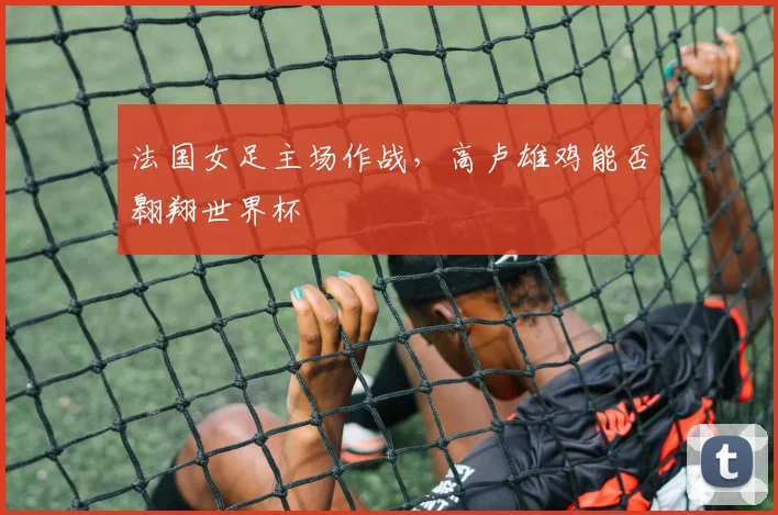 法国女足主场作战,高卢雄鸡能否翱翔世界杯