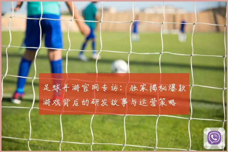 足球手游官网专访:独家揭秘爆款游戏背后的研发故事与运营策略