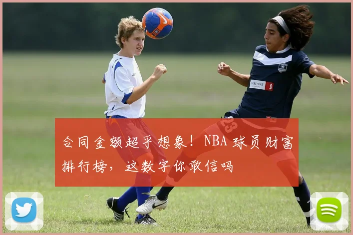 合同金额超乎想象!NBA 球员财富排行榜,这数字你敢信吗