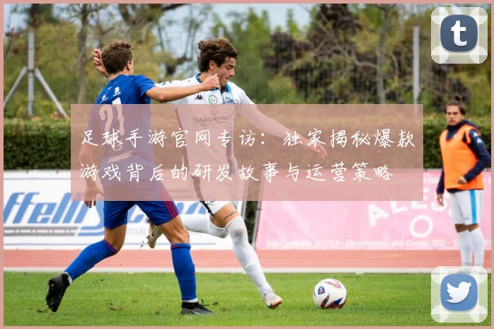 足球手游官网专访:独家揭秘爆款游戏背后的研发故事与运营策略