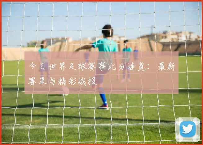 今日世界足球赛事比分速览:最新赛果与精彩战报